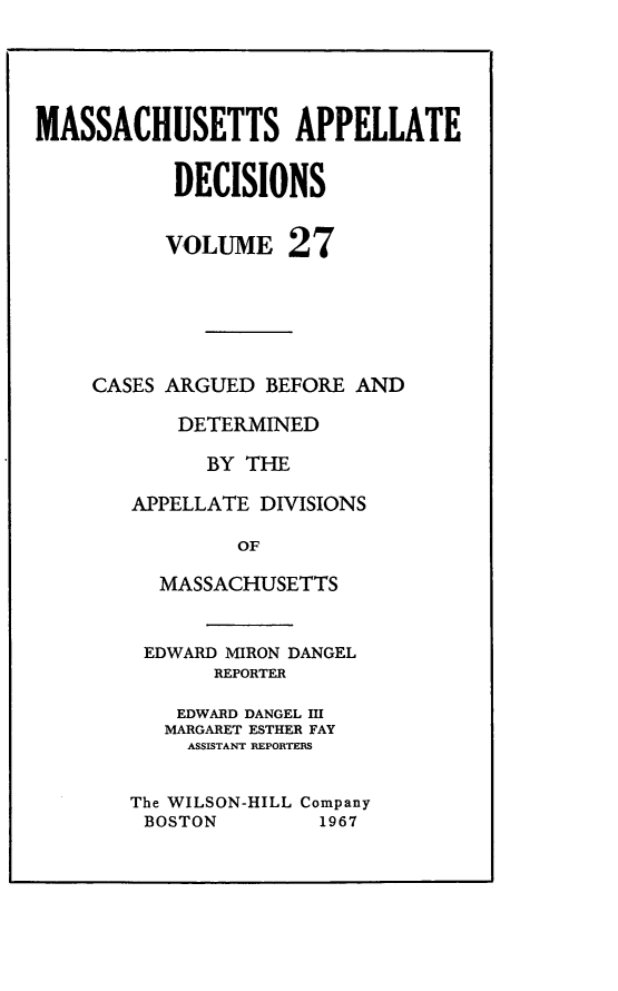 handle is hein.statereports/maapdec0027 and id is 1 raw text is: 





MASSACHUSETTS APPELLATE


           DECISIONS


           VOLUME 27






    CASES ARGUED BEFORE AND

           DETERMINED

             BY THE

        APPELLATE DIVISIONS

                OF

          MASSACHUSETTS


EDWARD MIRON DANGEL
       REPORTER

    EDWARD DANGEL HI
    MARGARET ESTHER FAY
    ASSISTANT REPORTEIS


The WILSON-HILL Company
BOSTON         1967


