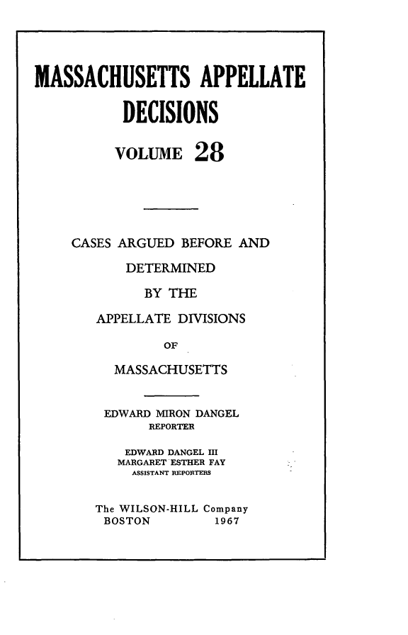 handle is hein.statereports/maapdec0028 and id is 1 raw text is: 




MASSACHUSETTS APPELLATE

           DECISIONS


VOLUME


28


CASES ARGUED BEFORE AND

       DETERMINED

         BY THE

   APPELLATE DIVISIONS

            OF

     MASSACHUSETTS


EDWARD MIRON DANGEL
       REPORTER

    EDWARD DANGEL III
    MARGARET ESTHER FAY
    ASSISTANT REPORTERS

The WILSON-HILL Company
BOSTON         1967


