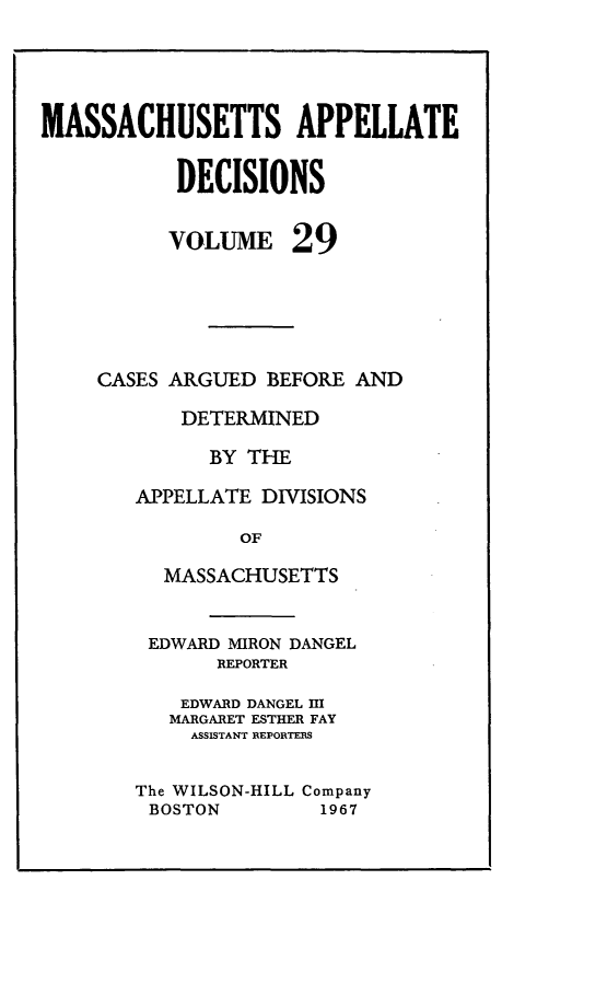 handle is hein.statereports/maapdec0029 and id is 1 raw text is: 




MASSACHUSETTS APPELLATE

           DECISIONS


VOLUME


29


CASES ARGUED BEFORE AND

       DETERMINED

         BY THE

   APPELLATE DIVISIONS

            OF

     MASSACHUSETTS


EDWARD MIRON DANGEL
       REPORTER

    EDWARD DANGEL III
    MARGARET ESTHER FAY
    ASSISTANT REPORTES

The WILSON-HILL Company
BOSTON         1967


