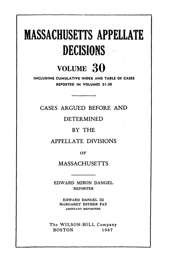 handle is hein.statereports/maapdec0030 and id is 1 raw text is: 






MASSACHUSETTS APPELLATE


            DECISIONS


          VOLUME 30
   INCLUDING CUMULATIVE INDEX AND TABLE OF CASES
          REPORTED IN VOLUMES 21-30




     CASES ARGUED BEFORE AND

            DETERMINED

               BY THE

        APPELLATE DIVISIONS

                 OF

          MASSACHUSETTS


EDWARD MIRON DANGEL
       REPORTER

    EDWARD DANGEL III
    MARGARET ESTHER FAY
    ASSISTANT REPORTERS


The WILSON-HILL Company
BOSTON          1967


