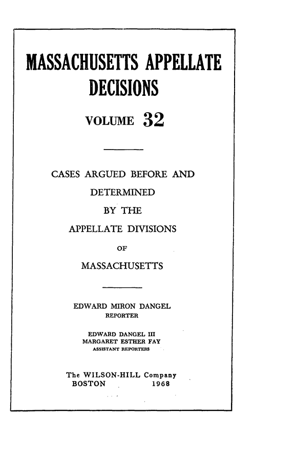 handle is hein.statereports/maapdec0032 and id is 1 raw text is: 





MASSACHUSETTS APPELLATE


           DECISIONS


           VOLUME 32





    CASES ARGUED BEFORE AND

           DETERMINED

             BY THE

       APPELLATE DIVISIONS

                OF

          MASSACHUSETTS


EDWARD MIRON DANGEL
       REPORTER

    EDWARD DANGEL Il
    MARGARET ESTHER FAY
    ASSISTANT REPORTEMS


The WILSON-HILL Company
BOSTON         1968


