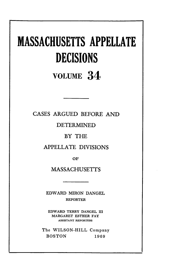 handle is hein.statereports/maapdec0034 and id is 1 raw text is: 






MASSACHUSETTS APPELLATE


           DECISIONS


           VOLUME 34





    CASES ARGUED BEFORE AND

           DETERMINED

              BY THE

        APPELLATE DIVISIONS

                OF

          MASSACHUSETTS



        EDWARD MIRON DANGEL
              REPORTER

         EDWARD TERRY DANGEL III
         MARGARET ESTHER FAY
            ASSISTANT REPORTERS

       The WILSON-HILL Company
       BOSTON         1969


