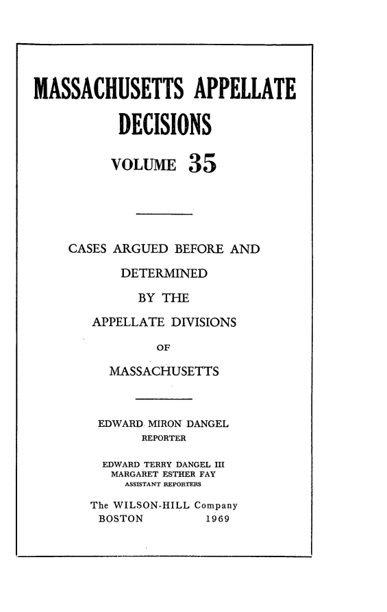 handle is hein.statereports/maapdec0035 and id is 1 raw text is: 






MASSACHUSETTS APPELLATE


           DECISIONS


           VOLUME 35






     CASES ARGUED BEFORE AND

           DETERMINED

              BY THE

        APPELLATE DIVISIONS

                OF

          MASSACHUSETTS



        EDWARD, MIRON DANGEL
              REPORTER

         EDWARD TERRY DANGEL III
         MARGARET ESTHER FAY
            ASSISTANT REPORTES

       The WILSON-HILL Company
       BOSTON         1969


