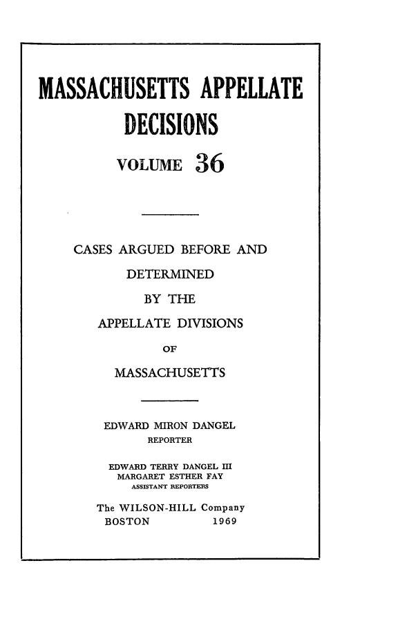handle is hein.statereports/maapdec0036 and id is 1 raw text is: 







MASSACHUSETTS APPELLATE


           DECISIONS


           VOLUME 36






     CASES ARGUED BEFORE AND

           DETERMINED

              BY THE

        APPELLATE DIVISIONS

                OF

          MASSACHUSETTS


EDWARD MIRON DANGEL
       REPORTER

  EDWARD TERRY DANGEL I
  MARGARET ESTHER FAY
     ASSISTANT RiEPORTEES

The WILSON-HILL Company


BOSTON


1969


