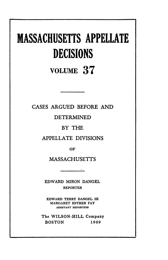 handle is hein.statereports/maapdec0037 and id is 1 raw text is: 





MASSACHUSETTS APPELLATE

           DECISIONS


VOLUME


37


CASES ARGUED BEFORE AND

       DETERMINED

         BY THE

   APPELLATE DIVISIONS

           OF

     MASSACHUSETTS


EDWARD MIRON DANGEL
       REPORTER

  EDWARD TERRY DANGEL M
  MARGARET ESTHER FAY
    ASSISTANT REPORTEs
The WILSON-HILL Company
BOSTON         1969


