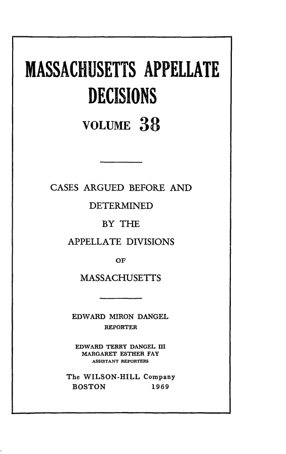 handle is hein.statereports/maapdec0038 and id is 1 raw text is: 






MASSACHUSETTS APPELLATE


           DECISIONS


           VOLUME 38






    CASES ARGUED BEFORE AND

           DETERMINED

              BY THE

       APPELLATE DIVISIONS

                OF

          MASSACHUSETTS


EDWARD MIRON DANGEL
       REPORTER

  EDWARD TERRY DANGEL III
  MARGARET ESTHER FAY
     ASSISTANT REPORTEBS

The WILSON-HILL Company
BOSTON         1969


