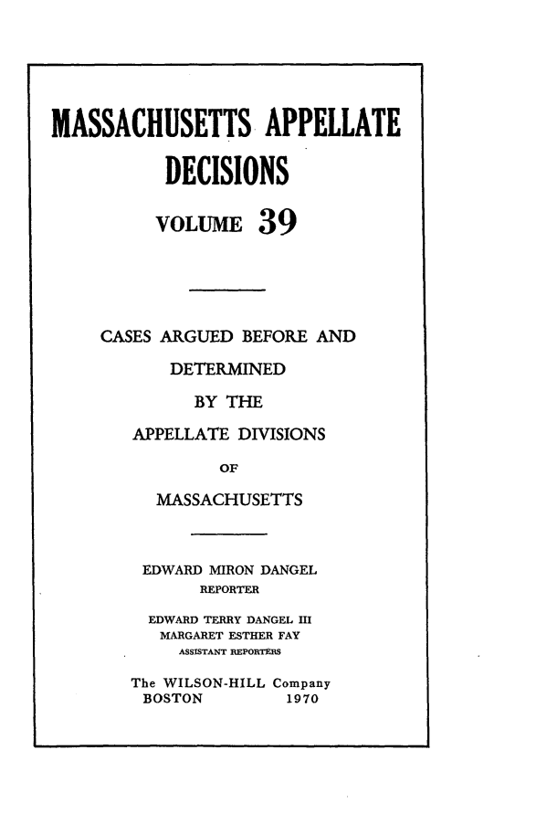 handle is hein.statereports/maapdec0039 and id is 1 raw text is: 






MASSACHUSETTS APPELLATE


           DECISIONS


           VOLUME 39






     CASES ARGUED BEFORE AND

            DETERMINED

              BY THE

        APPELLATE DIVISIONS

                OF

          MASSACHUSETTS


EDWARD MIRON DANGEL
       REPORTER

  EDWARD TERRY DANGEL HI
  MARGARET ESTHER FAY
     ASSISTANT REPORTERS

The WILSON-HILL Company
BOSTON         1970


