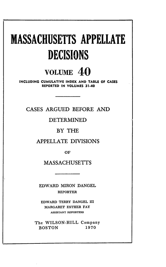 handle is hein.statereports/maapdec0040 and id is 1 raw text is: 







MASSACHUSETTS APPELLATE


            DECISIONS


            VOLUME 40
   INCLUDING CUMULATIVE INDEX AND TABLE OF CASES
          REPORTED IN VOLUMES 31-40




     CASES ARGUED BEFORE AND

            DETERMINED

               BY THE

        APPELLATE DIVISIONS

                 OF

           MASSACHUSETTS


EDWARD MIRON DANGEL
       REPORTER

  EDWARD TERRY DANGEL IMl
  MARGARET ESTHER FAY
     ASSISTANT REPORTEMS

The WILSON-HILL Company
BOSTON          1970


