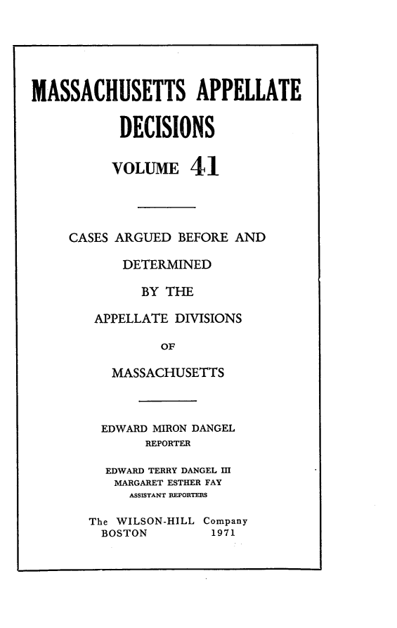 handle is hein.statereports/maapdec0041 and id is 1 raw text is: 






MASSACHUSETTS APPELLATE


           DECISIONS


           VOLUME 41




     CASES ARGUED BEFORE AND

           DETERMINED

              BY THE

        APPELLATE DIVISIONS

                OF

          MASSACHUSETTS


  EDWARD MIRON DANGEL
       REPORTER

  EDWARD TERRY DANGEL M
  MARGARET ESTHER FAY
     ASSISTANT EPORTEIS

The WILSON-HILL Company
  BOSTON       1971


