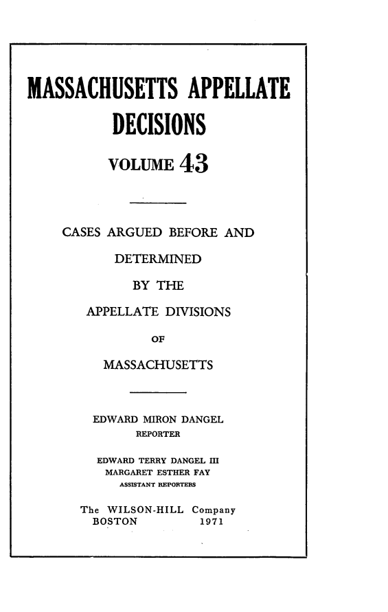 handle is hein.statereports/maapdec0043 and id is 1 raw text is: 






MASSACHUSETTS APPELLATE


           DECISIONS


           VOLUME 43




     CASES ARGUED BEFORE AND

           DETERMINED

              BY THE

        APPELLATE DIVISIONS

                OF

          MASSACHUSETTS


  EDWARD MIRON DANGEL
       REPORTER

  EDWARD TERRY DANGEL HI
  MARGARET ESTHER FAY
     ASSISTANT REPORTERS

The WILSON-HILL Company
  BOSTON        1971


