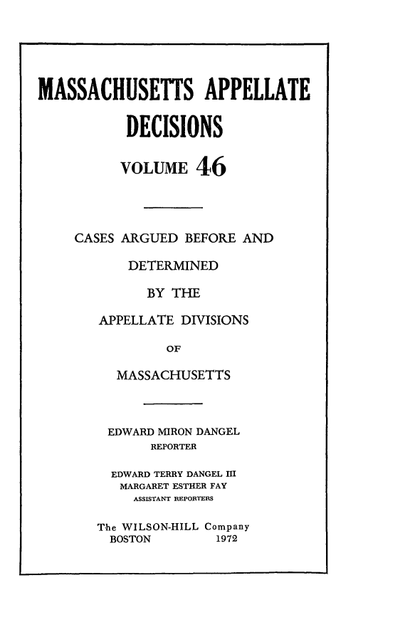 handle is hein.statereports/maapdec0046 and id is 1 raw text is: 






MASSACHUSETTS APPELLATE


           DECISIONS


           VOLUME 46




     CASES ARGUED BEFORE AND

           DETERMINED

              BY THE

        APPELLATE DIVISIONS

                OF

          MASSACHUSETTS


EDWARD MIRON DANGEL
       REPORTER

  EDWARD TERRY DANGEL I
  MARGARET ESTHER FAY
     ASSISTANT REPORTERS

The WILSON-HILL Company
  BOSTON       1972


