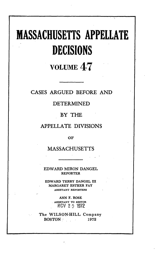 handle is hein.statereports/maapdec0047 and id is 1 raw text is: 






MASSACHUSETTS APPELLATE


            DECISIONS


            VOLUME 47




     CASES ARGUED BEFORE AND

            DETERMINED

              BY THE

        APPELLATE DIVISIONS

                 OF

          MASSACHUSETTS


  EDWARD MIRON DANGEL
       REPORTER
  EDWARD TERRY DANGEL HI
  MARGARET ESTHER FAY
     ASSISTANT REPORTERS

       ANN F. ROSE
     ASSISTANT TO EDITOR
     KCV 20 1972

The WILSON-HILL Compan-y
  BOSTON -      1972


