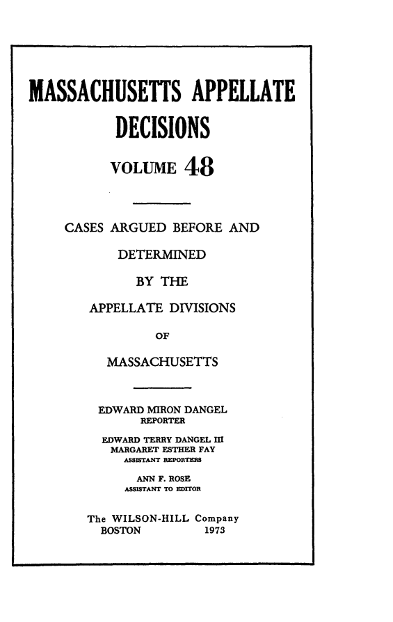 handle is hein.statereports/maapdec0048 and id is 1 raw text is: 







MASSACHUSETTS APPELLATE


            DECISIONS


            VOLUME 48




     CASES ARGUED BEFORE AND

            DETERMINED

              BY THE

        APPELLATE DIVISIONS

                 OF

          MASSACHUSETTS


EDWARD MIRON DANGEL
       REPORTER

  EDWARD TERRY DANGEL m
  MARGARET ESTHER FAY
     ASSISTANT REPORTERS

       ANN F. ROSE
     ASSISTANT TO EDITOR


The WILSON-HILL Company
  BOSTON        1973


