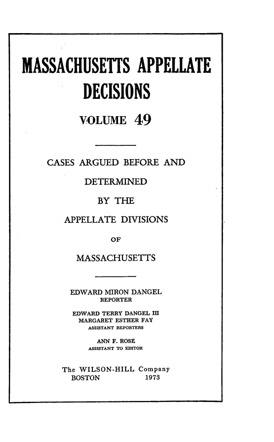 handle is hein.statereports/maapdec0049 and id is 1 raw text is: 







MASSACHUSETTS APPELLATE


            DECISIONS


            VOLUME 49




     CASES ARGUED BEFORE AND

            DETERMINED

              BY THE

        APPELLATE DIVISIONS

                 OF

          MASSACHUSETTS


  EDWARD MIRON DANGEL
       REPORTER

  EDWARD TERRY DANGEL HI
  MARGARET ESTHER FAY
     ASSISTANT REPORTERS

       ANN F. ROSE
     ASSISTANT TO EDITOR


The WILSON-HILL Company
  BOSTON        1973


