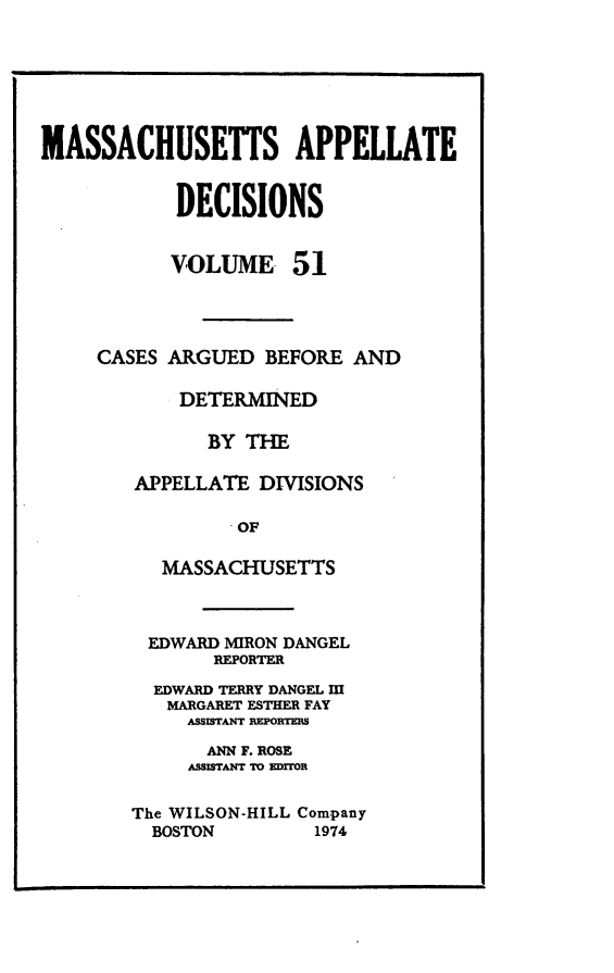 handle is hein.statereports/maapdec0051 and id is 1 raw text is: 







MASSACHUSETTS APPELLATE


            DECISIONS


            VOLUME 51




     CASES ARGUED BEFORE AND

            DETERMINED

              BY THE

        APPELLATE DIVISIONS

                 OF

           MASSACHUSETTS


EDWARD MIRON DANGEL
       REPORTER

  EDWARD TERRY DANGEL MII
  MARGARET ESTHER FAY
     ASSISTANT DEPORTEES

       ANN F. ROSE
     ASSISTANT TO EDiTOR


The WILSON-HILL Company
  BOSTON        1974


