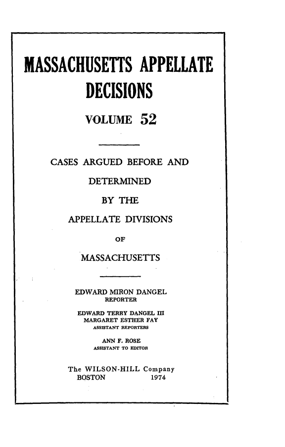 handle is hein.statereports/maapdec0052 and id is 1 raw text is: 







MASSACHUSETTS APPELLATE


            DECISIONS


VOLUME


52


CASES ARGUED BEFORE AND

       DETERMINED

          BY THE

   APPELLATE DIVISIONS

            OF

      MASSACHUSETTS


EDWARD MIRON DANGEL
       REPORTER

  EDWARD TERRY DANGEL M
  MARGARET ESTHER FAY
     ASSISTANT REPORTERS

     ANN F. ROSE
     ASSISTANT TO EDITOR


The WILSON-HILL Company
  BOSTON        1974


