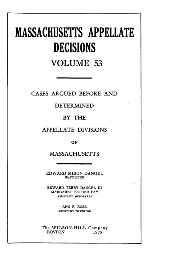 handle is hein.statereports/maapdec0053 and id is 1 raw text is: 






MASSACHUSETTS APPELLATE


            DECISIONS


            VOLUME 53





     CASES ARGUED BEFORE AND

            DETERMINED

              BY THE

        APPELLATE DIVISIONS

                 OF

          MASSACHUSETTS



          EDWARD MIRON DANGEL
               REPORTER

          EDWARD TERRY DANGEL III
          MARGARET ESTHER FAY
             ASSISTANT REPORTERS

             ANN F. ROSE
             ASSISTANT TO EDITOR


The WILSON-HILL Company
  BOSTON        1975


