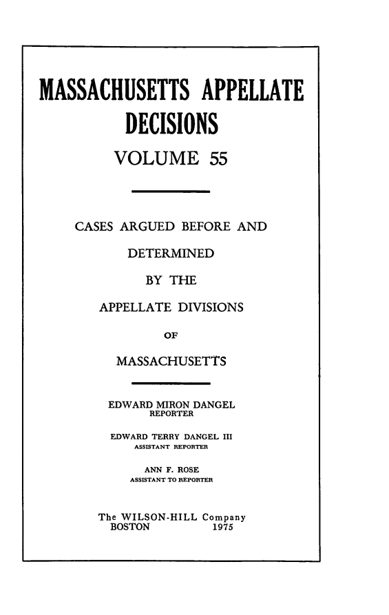 handle is hein.statereports/maapdec0055 and id is 1 raw text is: 







MASSACHUSETTS APPELLATE


           DECISIONS


           VOLUME 55





     CASES ARGUED BEFORE AND

            DETERMINED

              BY THE

        APPELLATE DIVISIONS

                 OF

          MASSACHUSETTS



          EDWARD MIRON DANGEL
               REPORTER

         EDWARD TERRY DANGEL III
             ASSISTANT REPORTER

             ANN F. ROSE
             ASSISTANT TO REPORTER


The WILSON-HILL Company
  BOSTON       1975


