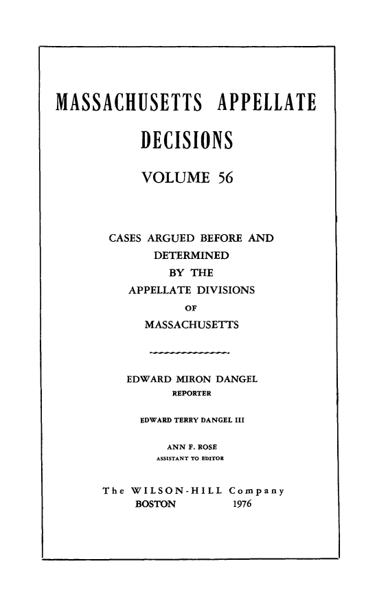 handle is hein.statereports/maapdec0056 and id is 1 raw text is: 








MASSACHUSETTS APPELLATE


            DECISIONS


            VOLUME 56




       CASES ARGUED BEFORE AND
             DETERMINED
               BY THE
          APPELLATE DIVISIONS
                  OF
            MASSACHUSETTS




          EDWARD MIRON DANGEL
                REPORTER

           EDWARD TERRY DANGEL III

               ANN F. ROSE
               ASSISTANT TO EDITOR


      The WILSON-HILL Company
           BOSTON       1976


