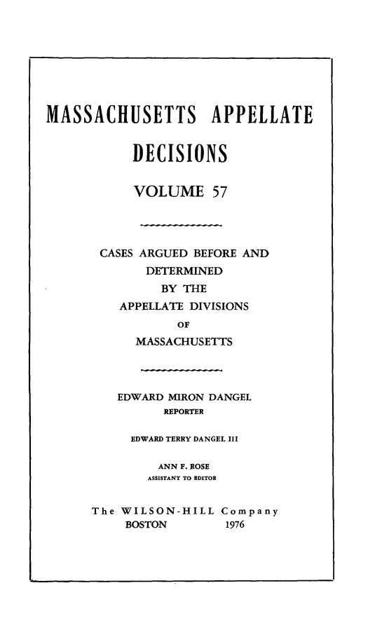 handle is hein.statereports/maapdec0057 and id is 1 raw text is: 









MASSACHUSETTS APPELLATE


            DECISIONS


            VOLUME 57




       CASES ARGUED BEFORE AND
             DETERMINED
               BY THE
          APPELLATE DIVISIONS
                 OF
            MASSACHUSETTS




         EDWARD MIRON DANGEL
                REPORTER

           EDWARD TERRY DANGEL III

               ANN F. ROSE
             ASSISTANT TO EDITOR


      The WILSON-HILL Company
           BOSTON       1976


