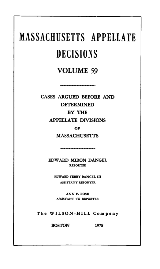 handle is hein.statereports/maapdec0059 and id is 1 raw text is: 






MASSACHUSETTS APPELLATE


            DECISIONS


            VOLUME 59


CASES ARGUED BEFORE AND
        DETERMINED
          BY THE
    APPELLATE DIVISIONS
            OF
      MASSACHUSETTS




    EDWARD MYRON DANGEL
          REPORTER

      EDWARD TERRY DANGEL III
      ASSISTANT REPORTER

         ANN F. ROSE
      ASSISTANT TO REPORTER


The WILSON-HILL Company


BOSTON        1978


