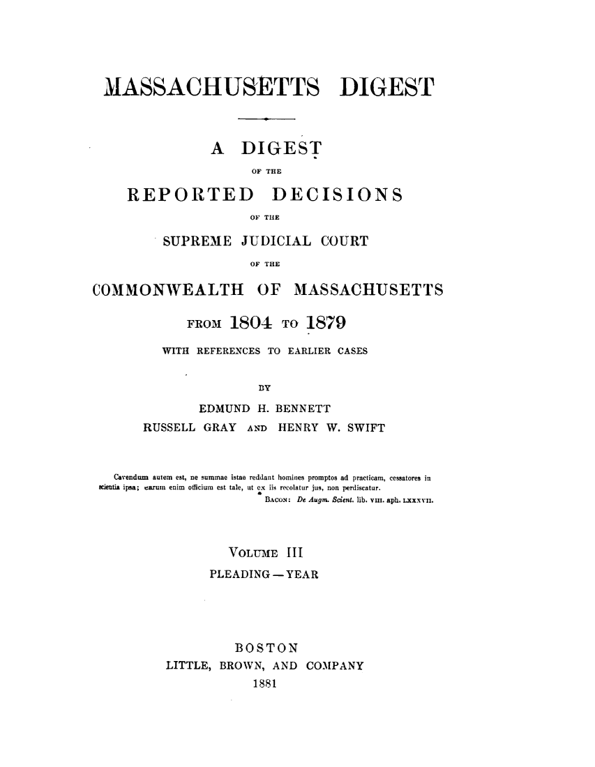 handle is hein.statereports/madigst0003 and id is 1 raw text is: 






MASSACHUSETTS DIGEST




               A DIGEST
                     OF THE


REPORTED


DECISIONS


OF THE


SUPREME JUDICIAL COURT

            OF THE


COMMONWEALTH


OF MASSACHUSETTS


   FROM 1804 TO 1879

WITH REFERENCES TO EARLIER CASES


             By

     EDMUND H. BENNETT


      RUSSELL GRAY AND HENRY W. SWIFT



  Carendum autem est, ne summae istae reddant homines promptos ad practicam, cessatores in
wieutia ipsa; cartu enim officium est tale, tit ex iis recolatur jus, non perdiscatur.
                       BACON: De Augrn. &ieng. lib. vin. aph. LXxxVm.



                  VOLUME III

                PLEADING - YEAR





                   BOSTON
         LITTLE, BROWN, AND COMPANY
                      1881


