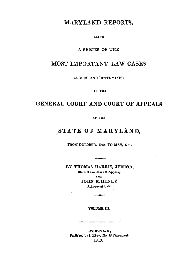 handle is hein.statereports/mareptilca0003 and id is 1 raw text is: MARYLAND REPORTS,
BEING
A SERIES OF THE
MOST IMPORTANT LAW CASES
ARGUED AND DETERMINED
IN THE
GENERAL COURT AND COURT OF APPEALS
OF THE

STATE OF MARYLAND,
FROM OCTOBER, 1790, TO MAY, 1797.
BY THOMAS HARRIS, JUNIOR,
Clerk of the Court of Appeals,
AND
JOHN M'HENRY,
Attorney at Law.
VOLUME III.

NEW-YORKz
Pablished by I. Riley, No. 55 Pine-street.
1813.


