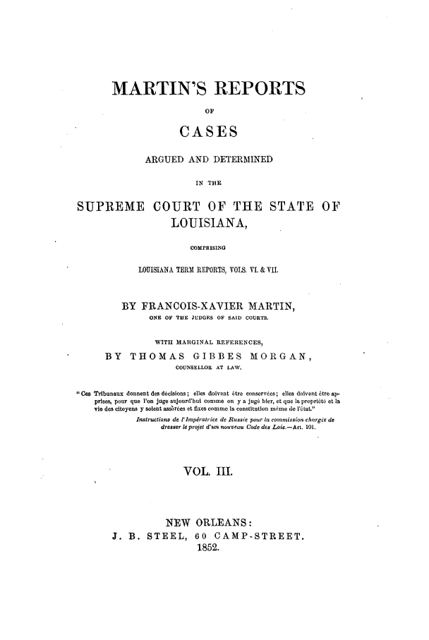 handle is hein.statereports/marreptad0003 and id is 1 raw text is: MARTIN'S REPORTS
OF
CASES

ARGUED AND DETERMINED
IN THE
SUPREME COURT OF THE STATE OF
LOUISIANA,
COMPEISING
LOUISIANA TERM REPORTS, VOLS. V. & VII.
BY FRANCOIS-XAVIER MARTIN,
ONE OF THE JUDGES OF SAID COURTS.
WITH MARGINAL REFERENCES,
BY THOMAS GIBBES MORGAN,
COUNSELLOR AT LAW.
Ces Tribunaux donnent des d~isions; elles dolvent 6tre conservdes; elles doivent itre ap-
prises, pour quo 'on juge aijourd'hui conme on y a jog6 hier, et que Ia proprikt6 et la
vie des eitoyens y solent assrtes et fixes comnie Ia constitution m6nme do r~tat.'
Instructions de P'lmepiratrice de Russie pour ta commission chargie de
dresser leprojet d'un nouveau Code des Lois.-Art. 101.
VOL. III.
NEW ORLEANS:
J. B. STEEL, 60            CAMP-STREET.
1852.


