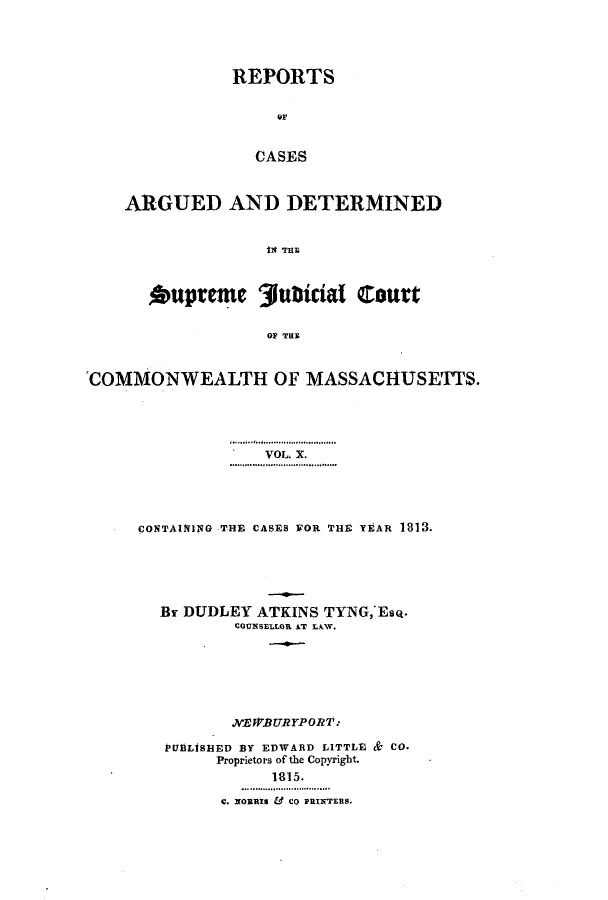 handle is hein.statereports/massredsc0010 and id is 1 raw text is: ï»¿REPORTS
or
CASES
ARGUED AND DETERMINED
*upreme 31ubticial Court
OF THE
COMMONWEALTH OF MASSACHUSETTS.

VOL. X.
CONTAlTI1NG THE CASES FOR THE YEAR 1813.
Br DUDLEY ATKINS TYNG,'EsQ.
COUNSELLOR AT LAW.
.NEWBURYPORT:
PUBLISHED BY EDWARD LITTLE & CO.
Proprietors of the Copyright.
1815.
c. NOnRIS & CO PRINTERS.


