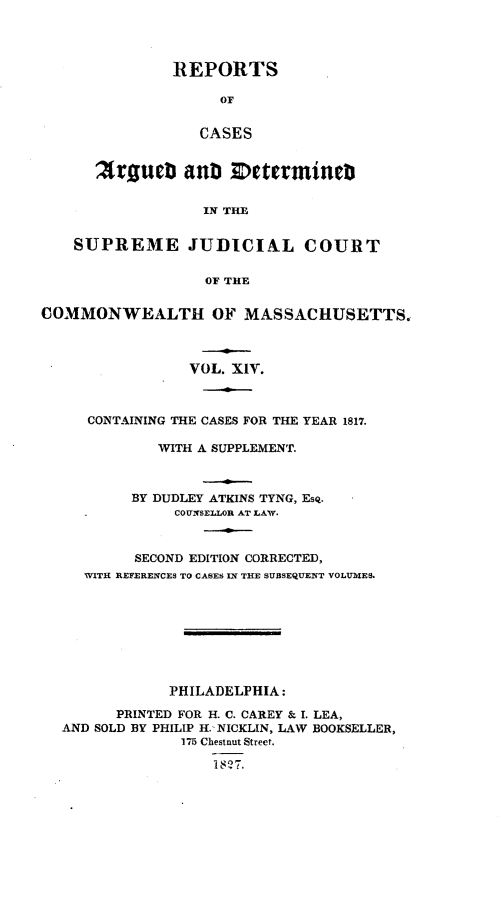 handle is hein.statereports/massredsc0014 and id is 1 raw text is: ï»¿REPORTS
OF
CASES
Zrgue3 auN   etermint
IN THE

SUPREME JUDICIAL COURT
OF THE
COMMONWEALTH OF MASSACHUSETTS.
VOL. XIV.
CONTAINING THE CASES FOR THE YEAR 1817.
WITH A SUPPLEMENT.
BY DUDLEY ATKINS TYNG, Esq.
COUNSELLOR AT LAW.
SECOND EDITION CORRECTED,
WITH REFERENCES TO CASES IN THE SUBSEQUENT VOLUMES.
PHILADELPHIA:
PRINTED FOR H. C. CAREY & I. LEA,
AND SOLD BY PHILIP H. NICKLIN, LAW BOOKSELLER,
175 Chestnut Street.
18 27.


