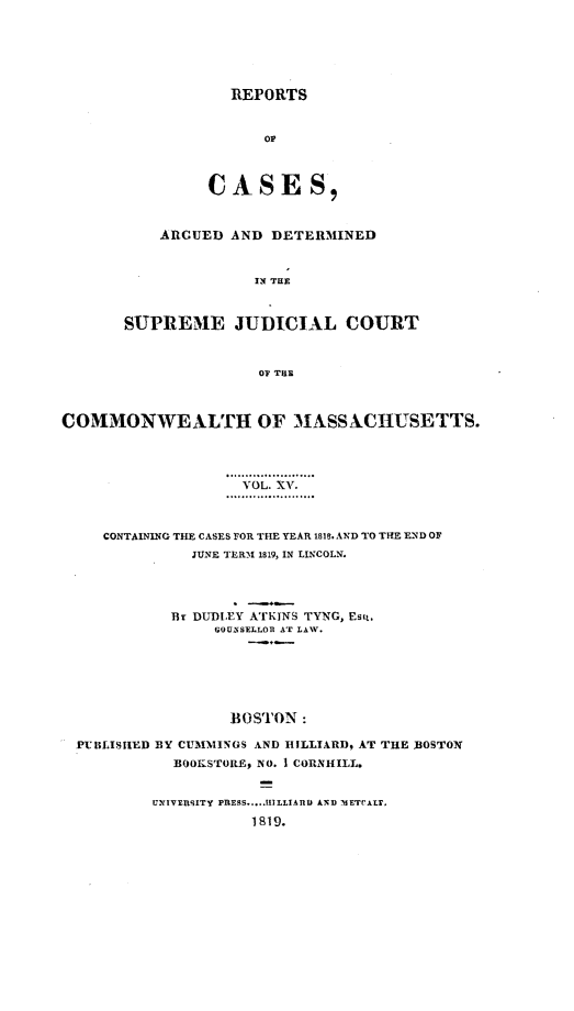 handle is hein.statereports/massredsc0015 and id is 1 raw text is: ï»¿REPORTS
OF
CASES,
ARGUED AND DETERMINED
IN THE
SUPREME JUDICIAL COURT
OF TUE

COMMONWEALTH OF MASSXCHUSETTS.
VOL. XV.
CONTAINING THE CASES FOR THE YEAR 1818. AND TO THE END OF
JUNE TERM 1819, IN LINCOLN.
Br DUDLEY ATKINS TYNG, EsQ.
GOUNSELLOR AT LAW.
BOSTON:
PUBLISHED BY CUMMINGS AND HILLIARD, AT THE BOSTON
BOOKSTORE, NO. 1 CORNHILL.

UNIVERLSITY PRESS.....HILLIARDI AND -METCALF.
1819.


