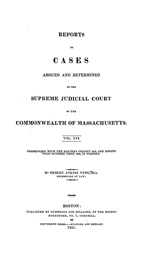 handle is hein.statereports/massredsc0016 and id is 1 raw text is: ï»¿REPORTS
OA
CA SE S

ARGUED AND DETERMINED
IN THE
SUPREME JUDICIAL COURT
OF THE

COMMONWEALTH OF MASSACHUSETTS.
VOL. XVI.
COMMENCING WITH THE E&STERN CIRCUIT 1819, AND ENDI2G
WITH OCTOBER TERM 1820, IN NORFOLK.
Br DUDLEY ATKINS TYNG,'wEs.
COUNSELLOR AT LAW.
BOSTON:
PUlBLISHED BY CUMMINGS AND HILLIARD, AT THE BOSTON
BOOKSTORE, NO. 1, CORNHILL.

UNIVERSITY PRESS.....HILLIARD AND METCALF,
1821.


