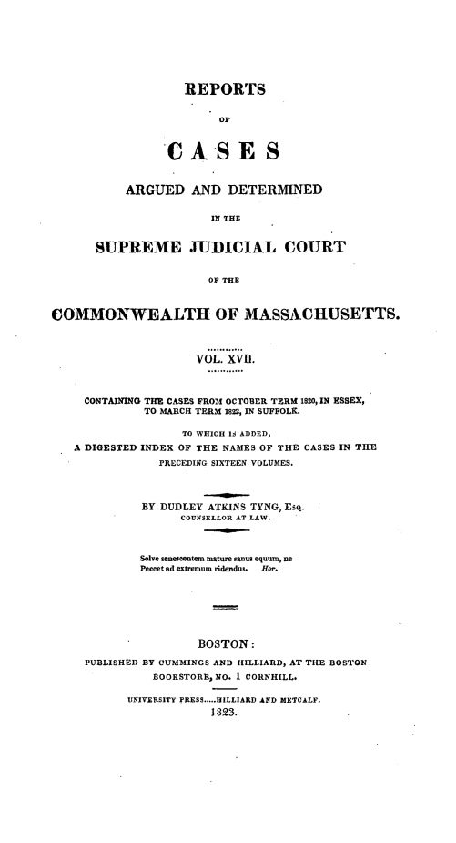 handle is hein.statereports/massredsc0017 and id is 1 raw text is: ï»¿REPORTS
OF
CASES

ARGUED AND DETERMINED
IN THE
SUPREME JUDICIAL COURT
OF THE

COMMONWEALTH OF MASSACHUSETTS.
VOL. XVII.
CONTAINING THE CASES FROM OCTOBER TERt 1820, IN ESSEX,
TO MARCH TERM 1822, IN SUFFOLK.
TO WHICH Id ADDED,
A DIGESTED INDEX OF THE NAMES OF THE CASES IN THE
PRECEDING SIXTEEN VOLUMES.
BY DUDLEY ATKINS TYNG, Esq.
COUNSELLOR AT LAW.
Solve seneseentem mature sanus equum, ne
Peecet ad extremum ridendus. Hor.
BOSTON:
PUBLISHED BY CUMMINGS AND HILLIARD, AT THE BOSTON
BOOKSTORE, NO. 1 CORNHILL.
UNIVERSITY PRESS.....HILLIARD AND METCALF.
1823.


