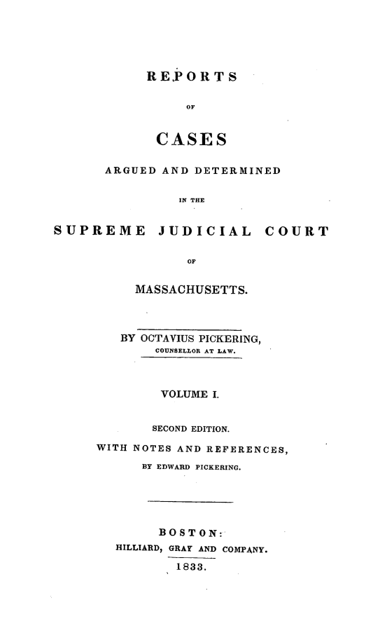 handle is hein.statereports/massredsc0018 and id is 1 raw text is: ï»¿REPORTS
OF
CASES

ARGUED AND DETERMINED
IN THE
SUPREME JUDICIAL COURT
OF

MASSACHUSETTS.
BY OCTAVIUS PICKERING,
COUNSELLOR AT LAW.
VOLUME I.
SECOND EDITION.
WITH NOTES AND REFERENCES,
BY EDWARD PICKERING.
BOSTON:
HILLIARD, GRAY AND COMPANY.
1833.



