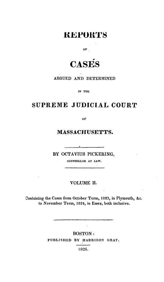 handle is hein.statereports/massredsc0019 and id is 1 raw text is: ï»¿REPORTS
OF
CASES

ARGUED AND DETERMINED
IN THE
SUPREME JUDICIAL COURT

MASSACHUSETTS.
BY OCTAVIUS PICKERING,
COUNSELLOR AT LAW.
VOLUME II.
Containing the Cases from October Term, 1823, in Plymouth, &c.
to November Term, 1824, in Essex, both inclusive.
BOSTON:
PUBLISHED 13Y HARRISON GRAY.
1826.


