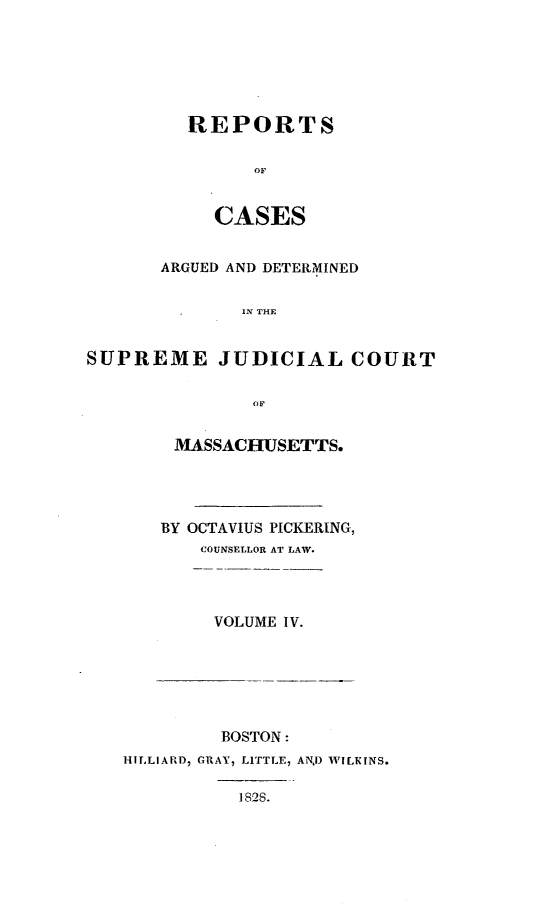 handle is hein.statereports/massredsc0021 and id is 1 raw text is: ï»¿REPORTS
CASES

ARGUED AND DETERMINED
IN THE
SUPREME JUDICIAL COURT
OF

MASSACHUSETTS.
BY OCTAVIUS PICKERING,
COUNSELLOR AT LAW.
VOLUME IV.

BOSTON:
HILLIARD, GRAY, LITTLE, AND WILKINS.
1828.


