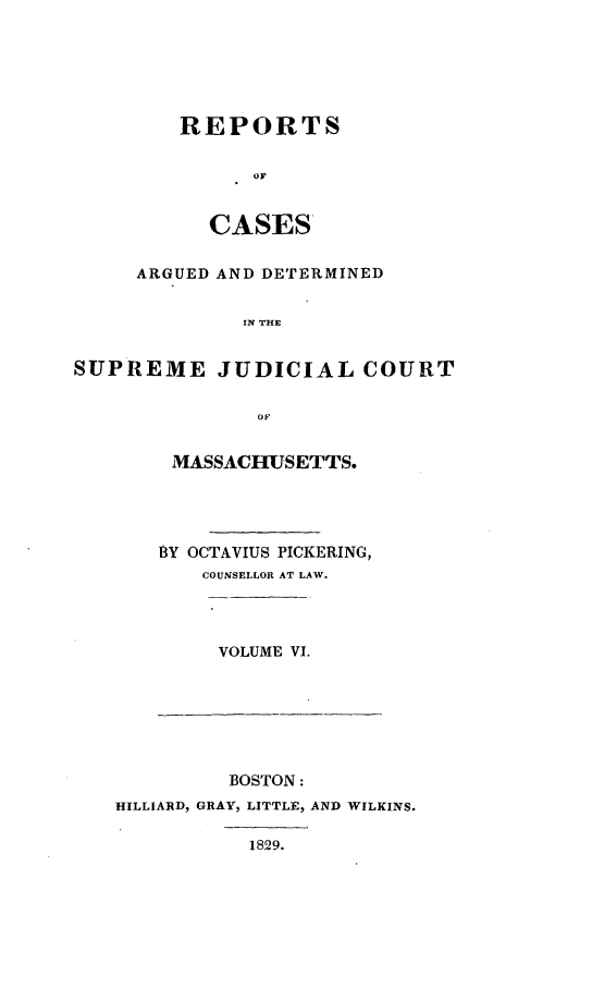 handle is hein.statereports/massredsc0023 and id is 1 raw text is: ï»¿REPORTS
OF
CASES

ARGUED AND DETERMINED
IN THE
SUPREME JUDICIAL COURT
OF

MASSACHUSETTS.
BY OCTAVIUS PICKERING,
COUNSELLOR AT LAW.

VOLUME VI.

BOSTON:
HILLIARD, GRAY, LITTLE, AND WILKINS.
1829.



