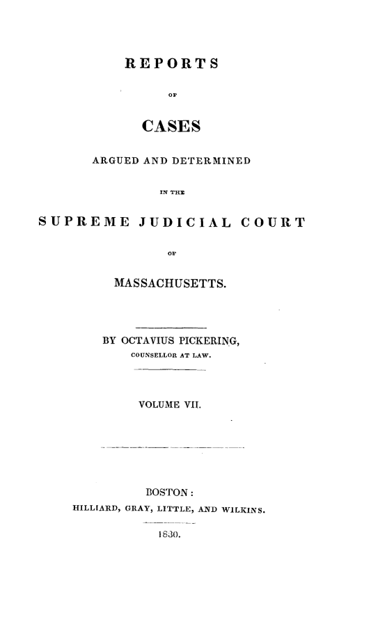 handle is hein.statereports/massredsc0024 and id is 1 raw text is: ï»¿REPORTS
CASES
ARGUED AND DETERMINED
IN THE
SUPREME JUDICIAL COURT

MASSACHUSETTS.
BY OCTAVIUS PICKERING,
COUNSELLOR AT LAW.
VOLUME VII.
BOSTON:
HILLIARD, GRAY, LITTLE, AND WILKINS.
1630.


