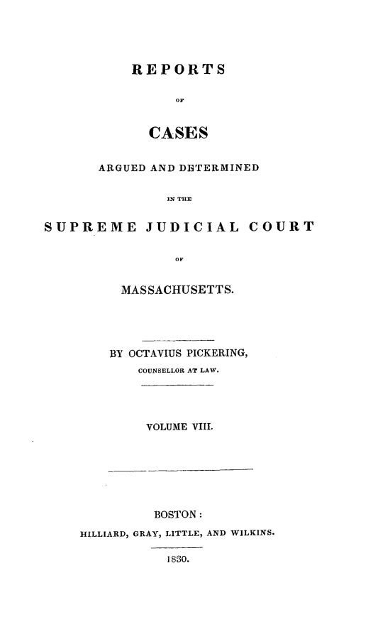 handle is hein.statereports/massredsc0025 and id is 1 raw text is: ï»¿REPORTS
oC
CASES

ARGUED AND DBTERMINED
IN THE
SUPREME JUDICIAL COURT
OF

MASSACHUSETTS.
BY OCTAVIUS PICKERING,
COUNSELLOR AT LAW.
VOLUME VIII.

BOSTON:
HILLIARD, GRAY, LITTLE, AND WILKINS.
1830.


