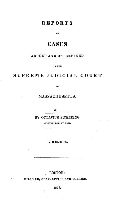 handle is hein.statereports/massredsc0026 and id is 1 raw text is: ï»¿REPORTS
OF
CASES

ARGUED AND DETERMINED
IN THE
SUPREME JUDICIAL COURT
OF

MASSACHUSETTS.
BY OCTAVIUS PICKERING,
COUNSELLOR AT LAW.

VOLUME IX.

BOSTON:
HILLIARD, GRAY, LITTLE AND WILKINS.
1831.


