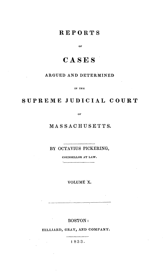 handle is hein.statereports/massredsc0027 and id is 1 raw text is: ï»¿REPORTS
OF
CASES

ARGUED AND DETERMINED
IN THE
SUPREME JUDICIAL COURT
OF

MASSACHUSETTS.
BY OCTAVIUS PICKERING,
COUNSELLOR AT LAW.

VOLUME X.

BOSTON:
HILLIARD, GRAY, AND COMPANY.

I 833.


