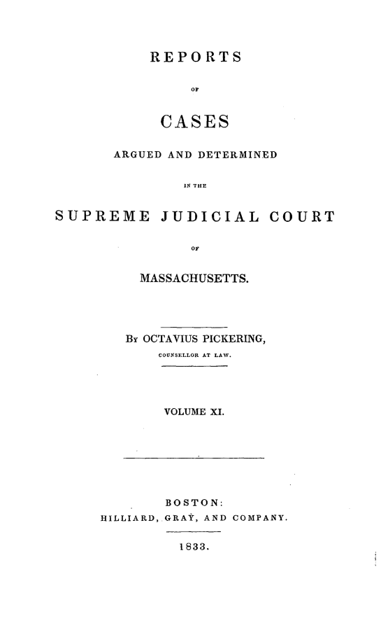 handle is hein.statereports/massredsc0028 and id is 1 raw text is: ï»¿REPORTS
OF
CASES

ARGUED AND DETERMINED
IN THE
SUPREME JUDICIAL COURT
OF

MASSACHUSETTS.
By OCTAVIUS PICKERING,
COUNSELLOR AT LAW.
VOLUME XI.

BOSTON:
HILLIARD,.GRAY, AND COMPANY.

1833.


