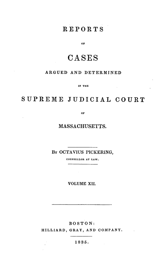 handle is hein.statereports/massredsc0029 and id is 1 raw text is: ï»¿REPORTS
OF
CASES

ARGUED AND DETERMINED
IN THE
SUPREME JUDICIAL COURT
OF

MASSACHUSETTS.
By OCTAVIUS PICKERING,
COUNSELLOR AT LAW.
VOLUME XII.

BOSTON:
HILLIARD, GRAY, AND COMPANY.

1835.


