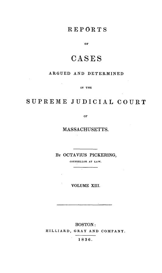 handle is hein.statereports/massredsc0030 and id is 1 raw text is: ï»¿REPORTS
OF
CASES

ARGUED AND DETERMINED
IN THE
SUPREME JUDICIAL COURT
OF

MASSACHUSETTS.
By OCTAVIUS PICKERING,
COUNSELLOR AT LAW.
VOLUME XIII.

BOSTON:
HILLIARD, GRAY AND COMPANY.
1836.


