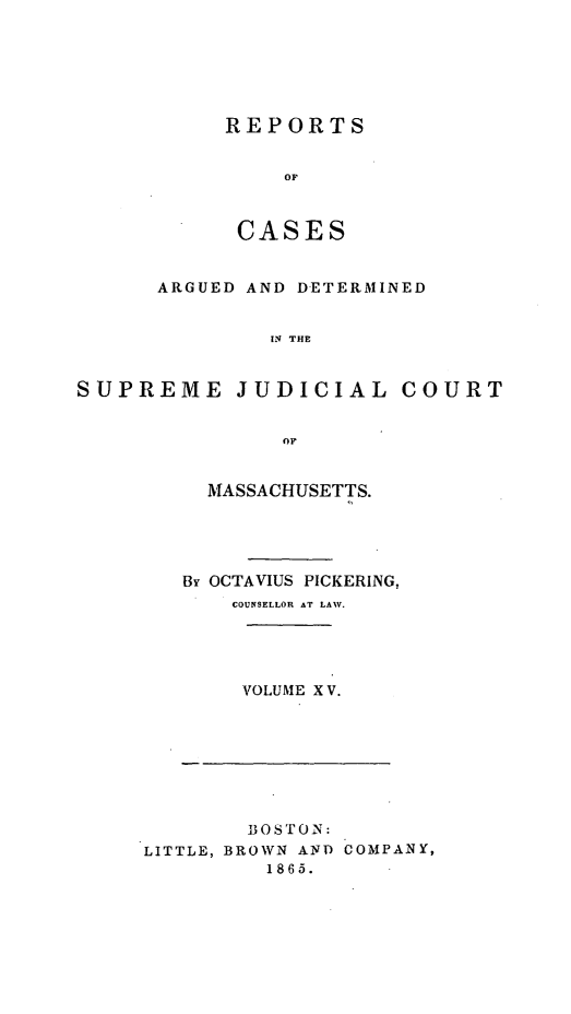 handle is hein.statereports/massredsc0032 and id is 1 raw text is: ï»¿REPORTS
OF
CASES

ARGUED AND DETERMINED
IN THE
SUPREME JUDICIAL COURT
OF

MASSACHUSETTS.
Br OCTAVIUS PICKERING,
COUNSELLOR AT LAW.
VOLUME X V.

BOSTON:
LITTLE, BROWN AND COMPANY,
1865.


