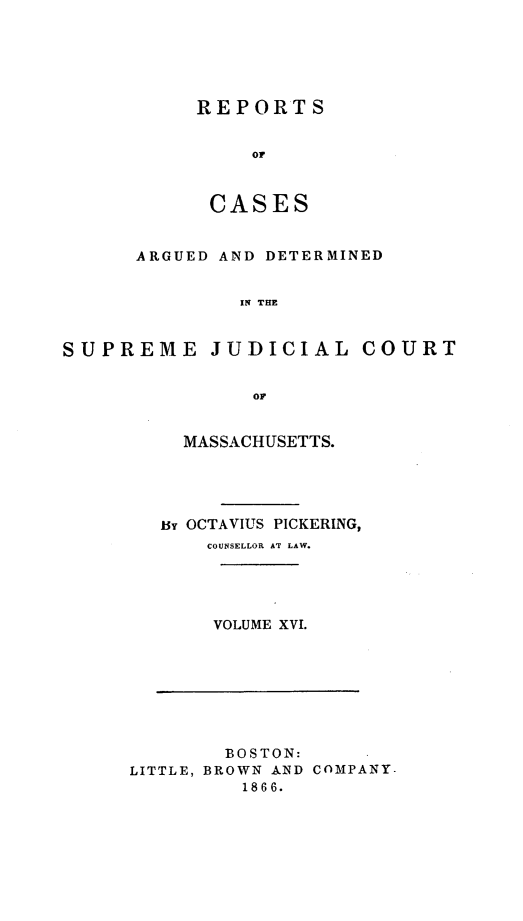 handle is hein.statereports/massredsc0033 and id is 1 raw text is: ï»¿REPORTS
OF
CASES

ARGUED AND DETERMINED
Ii THE
SUPREME JUDICIAL COURT
OF

MASSACHUSETTS.
By OCTAVIUS PICKERING,
COUNSELLOR AT LAW.
VOLUME XVI.

BOSTON:
LITTLE, BROWN AND COMPANY-
1866.


