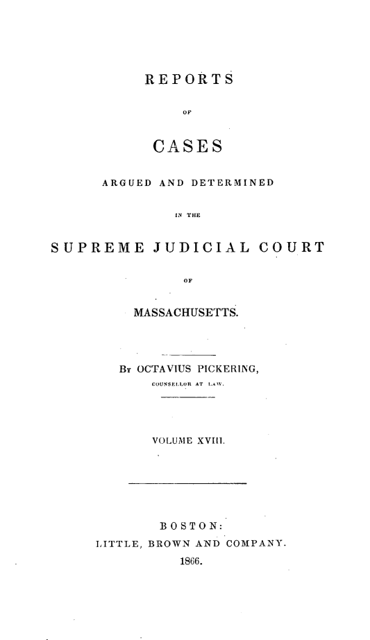 handle is hein.statereports/massredsc0035 and id is 1 raw text is: ï»¿REPORTS
OF
CASE S

ARGUED AND DETERMINED
IN THE
SUPREME JUDICIAL COURT
OF

MASSACHUSETTS.
By OCTAVIUS PICKERING,
COUNSELLOR AT LAW.
VOLUME XVIll.

BOS TON:
LITTLE, BROWN AND COMPANY.
1866.


