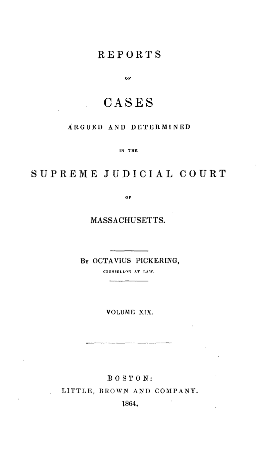 handle is hein.statereports/massredsc0036 and id is 1 raw text is: ï»¿REPORTS
rCAE
CASES

ARGUED AND DETERMINED
IN THE
SUPREME JUDICIAL COURT
OF

MASSACHUSETTS.
By OCTAVIUS PICKERING,
COUNSELLOR AT LAW.
VOLUME XIX.

BOSTON:
LITTLE, BROWN AND COMPANY.
1864.


