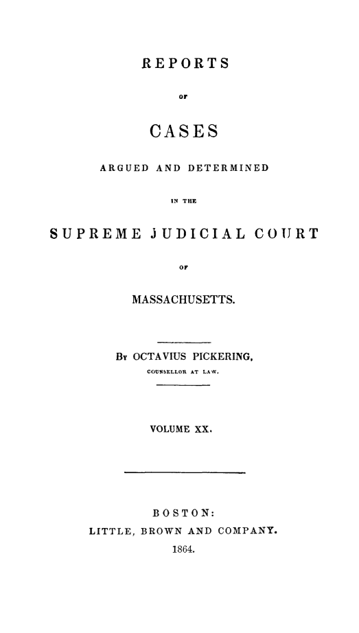 handle is hein.statereports/massredsc0037 and id is 1 raw text is: ï»¿REPORTS
oC
CASES

ARGUED AND DETERMINED
IN THE
SUPREME JUDICIAL COURT
OF

MASSACHUSETTS.
By OCTAVIUS PICKERING,
COUNSELLOR AT LAW.
VOLUME XX.

BOSTON:
LITTLE, BROWN AND COMPANY.

1864.


