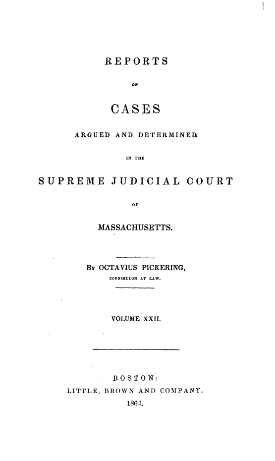 handle is hein.statereports/massredsc0039 and id is 1 raw text is: ï»¿REPORTS
or
CASES

ARGUED AND DETERMINER
IN THE
SUPREME JUDICIAL COURT
OF

MASSACHUSETTS.
Br OCTAVIUS PICKERING,
COUNSELLOR AT LAW.
VOLUME XXII.

. BOSTON:
LITTLE, BROWN AND COMPANY.
1864.


